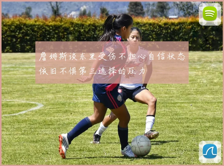 詹姆斯谈东里受伤不担心自信状态依旧不惧第三选择的压力