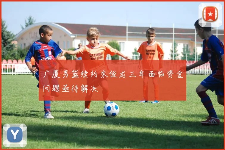 广厦男篮续约朱俊龙三年面临资金问题亟待解决